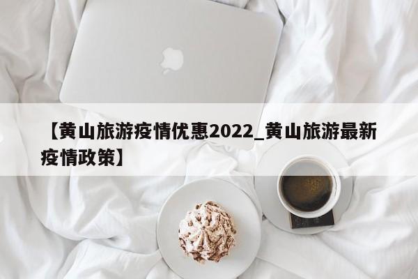 【黄山旅游疫情优惠2022_黄山旅游最新疫情政策】