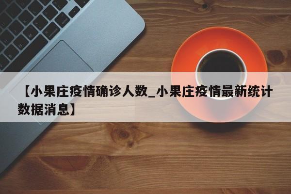 【小果庄疫情确诊人数_小果庄疫情最新统计数据消息】
