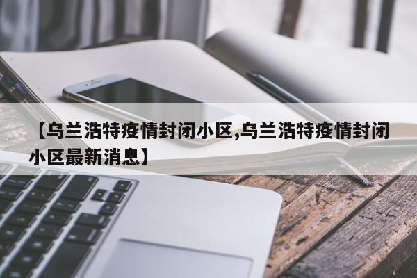 【乌兰浩特疫情封闭小区,乌兰浩特疫情封闭小区最新消息】