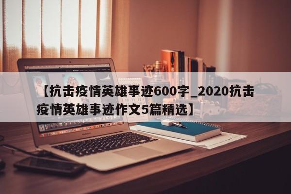 【抗击疫情英雄事迹600字_2020抗击疫情英雄事迹作文5篇精选】