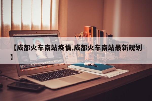 【成都火车南站疫情,成都火车南站最新规划】