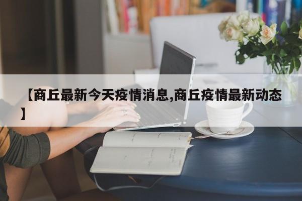 【商丘最新今天疫情消息,商丘疫情最新动态】