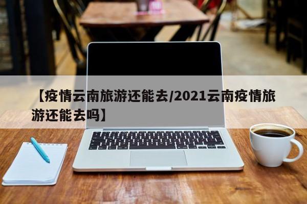 【疫情云南旅游还能去/2021云南疫情旅游还能去吗】