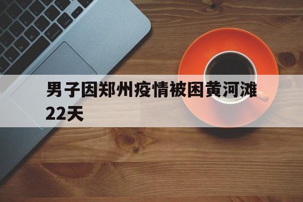 男子因郑州疫情被困黄河滩22天的简单介绍
