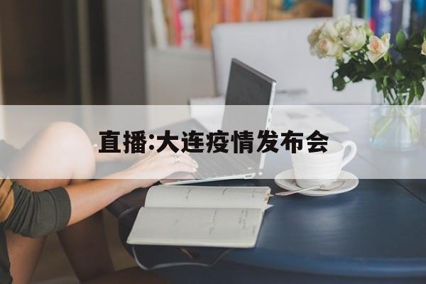 【直播:大连疫情发布会，大连疫情防控新闻发布会直播回放】