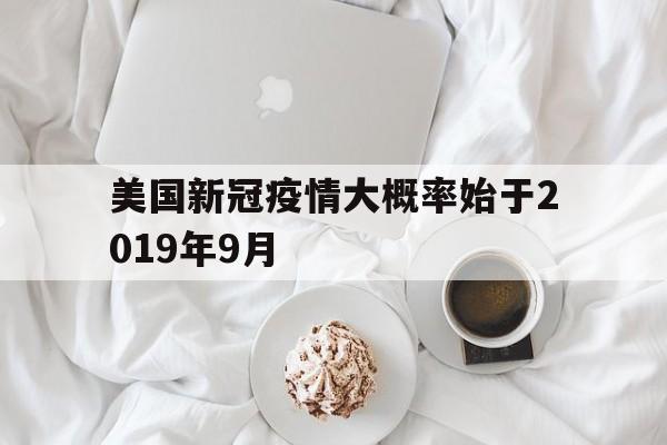 【美国新冠疫情大概率始于2019年9月，新冠疫情2019年至2022年发展过程】