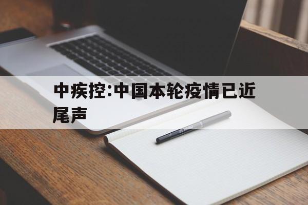 中疾控:中国本轮疫情已近尾声的简单介绍